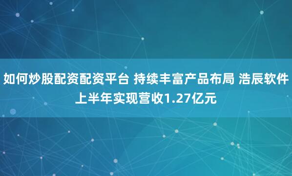 如何炒股配资配资平台 持续丰富产品布局 浩辰软件上半年实现营收1.27亿元