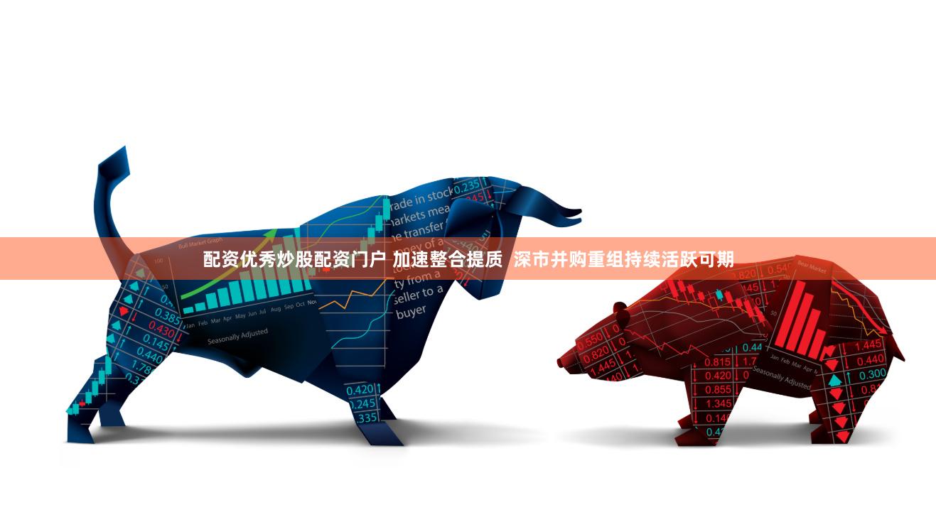 配资优秀炒股配资门户 加速整合提质  深市并购重组持续活跃可期