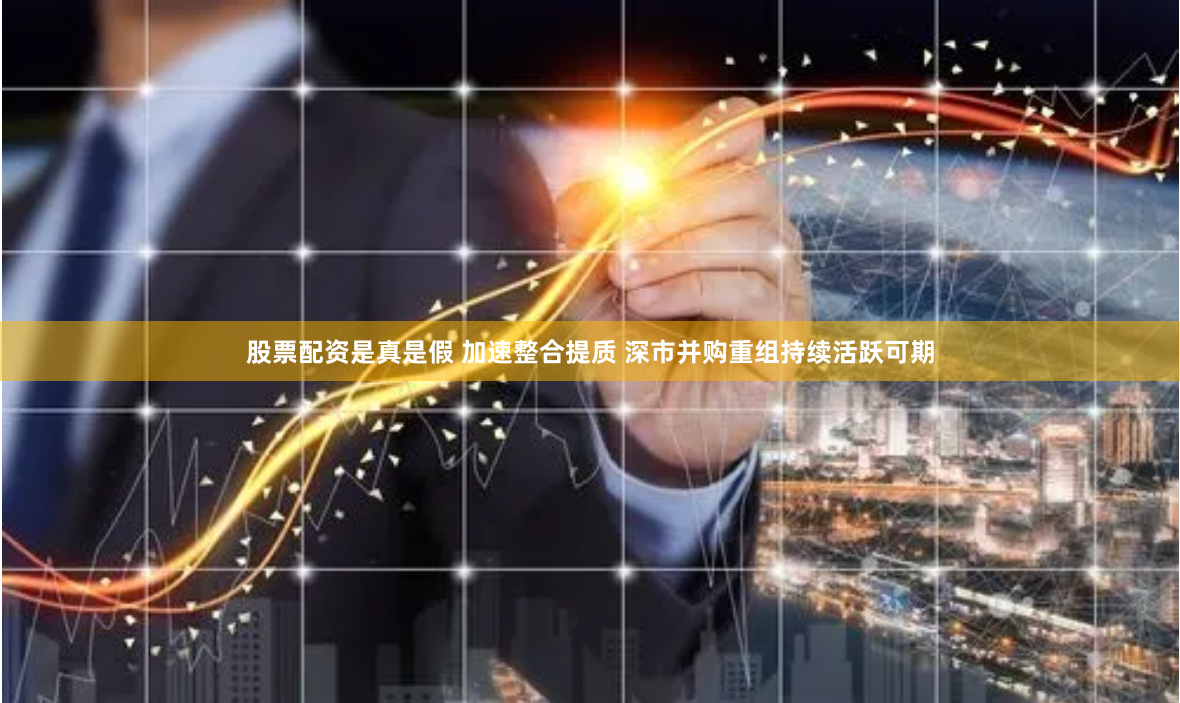 股票配资是真是假 加速整合提质 深市并购重组持续活跃可期