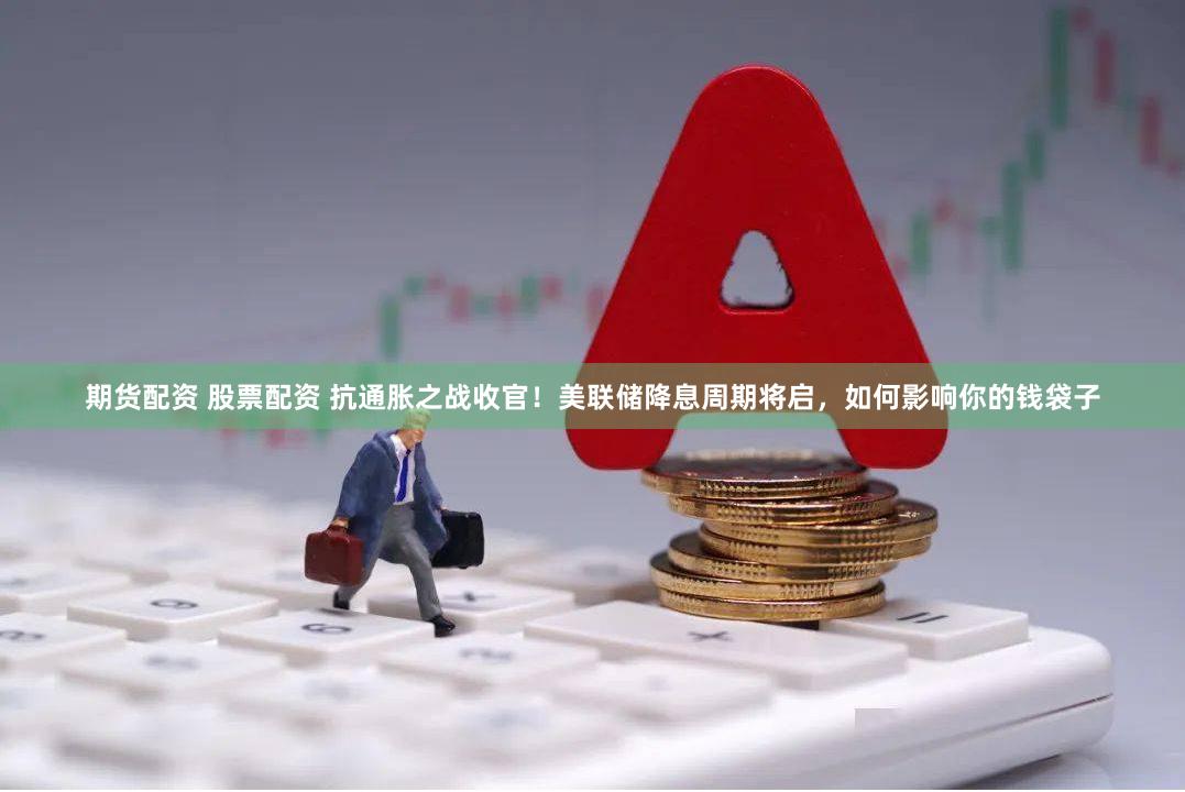 期货配资 股票配资 抗通胀之战收官！美联储降息周期将启，如何影响你的钱袋子