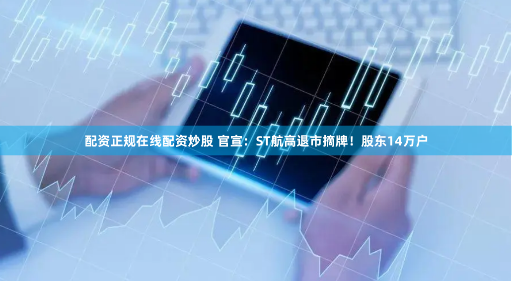 配资正规在线配资炒股 官宣：ST航高退市摘牌！股东14万户