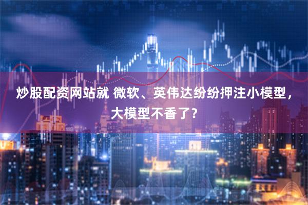 炒股配资网站就 微软、英伟达纷纷押注小模型，大模型不香了？