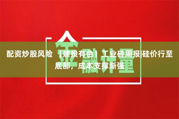 配资炒股风险 【建投有色】工业硅周报|硅价行至底部，成本支撑渐强