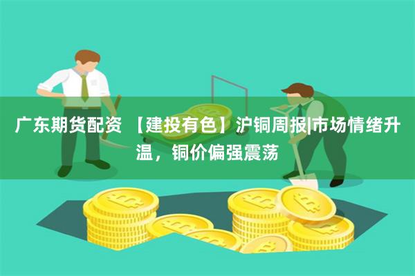 广东期货配资 【建投有色】沪铜周报|市场情绪升温，铜价偏强震荡