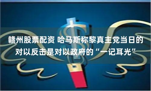 赣州股票配资 哈马斯称黎真主党当日的对以反击是对以政府的“一记耳光”