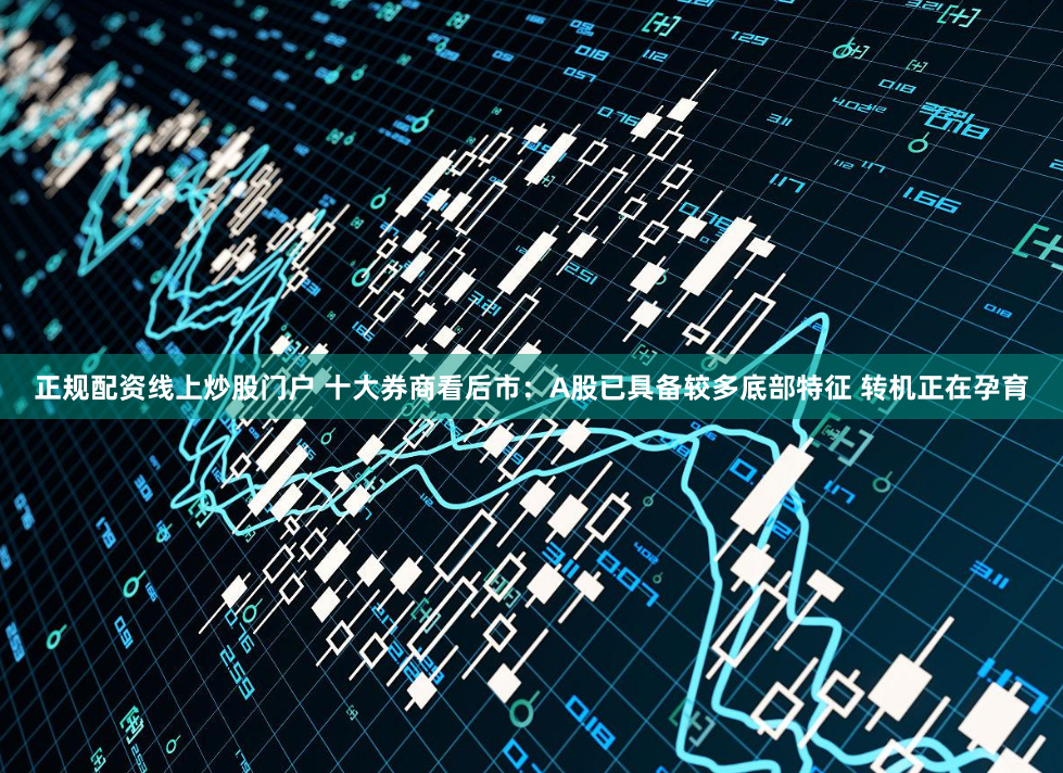 正规配资线上炒股门户 十大券商看后市：A股已具备较多底部特征 转机正在孕育