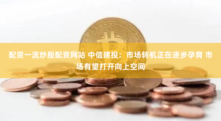 配资一流炒股配资网站 中信建投：市场转机正在逐步孕育 市场有望打开向上空间