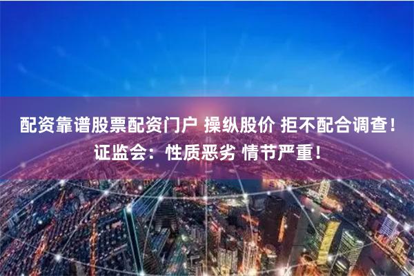 配资靠谱股票配资门户 操纵股价 拒不配合调查！证监会：性质恶劣 情节严重！