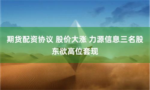 期货配资协议 股价大涨 力源信息三名股东欲高位套现