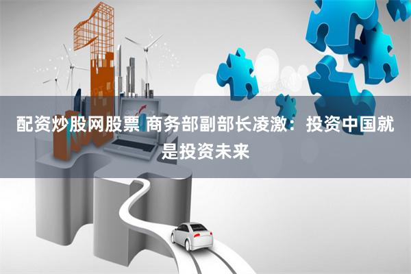 配资炒股网股票 商务部副部长凌激：投资中国就是投资未来