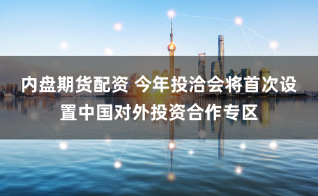 内盘期货配资 今年投洽会将首次设置中国对外投资合作专区