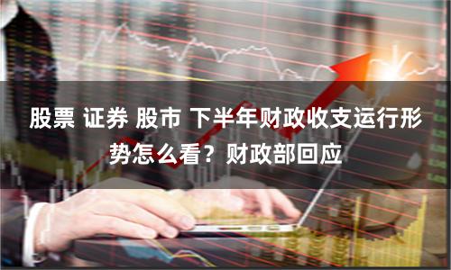 股票 证券 股市 下半年财政收支运行形势怎么看？财政部回应