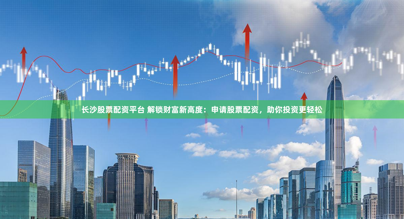 长沙股票配资平台 解锁财富新高度：申请股票配资，助你投资更轻松
