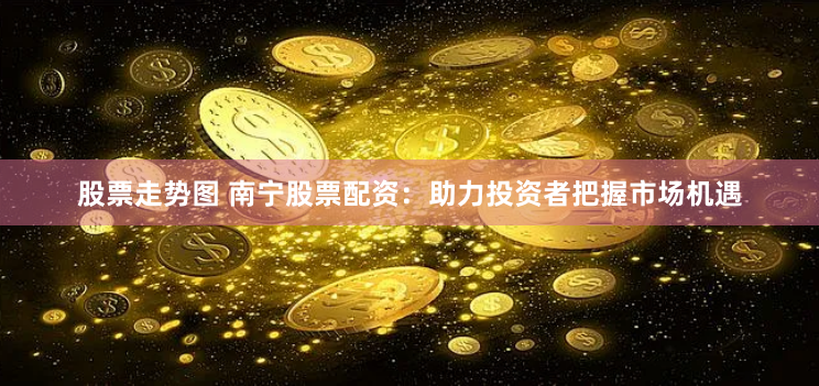 股票走势图 南宁股票配资：助力投资者把握市场机遇