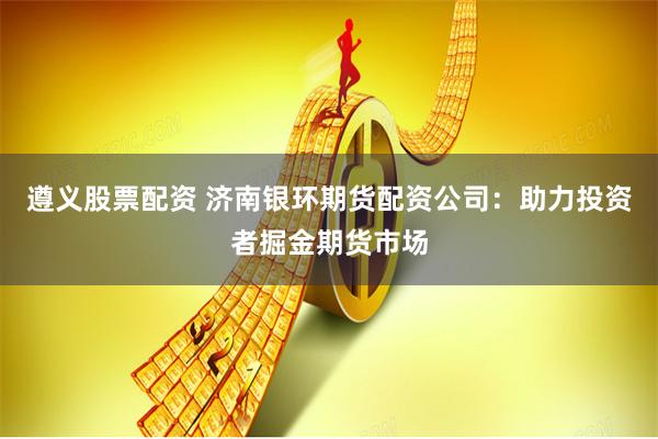 遵义股票配资 济南银环期货配资公司：助力投资者掘金期货市场