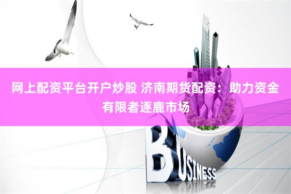 网上配资平台开户炒股 济南期货配资：助力资金有限者逐鹿市场