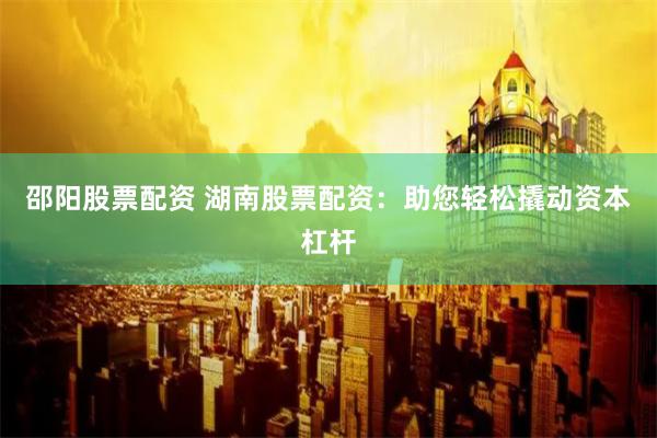 邵阳股票配资 湖南股票配资：助您轻松撬动资本杠杆