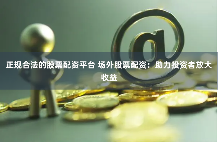 正规合法的股票配资平台 场外股票配资：助力投资者放大收益