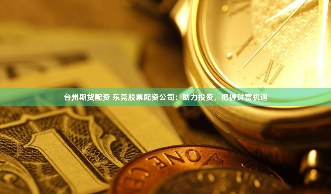 台州期货配资 东莞股票配资公司：助力投资，把握财富机遇