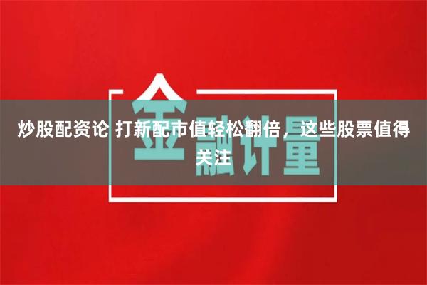 炒股配资论 打新配市值轻松翻倍，这些股票值得关注