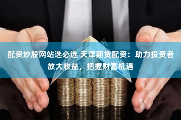 配资炒股网站选必选 天津期货配资：助力投资者放大收益，把握财富机遇