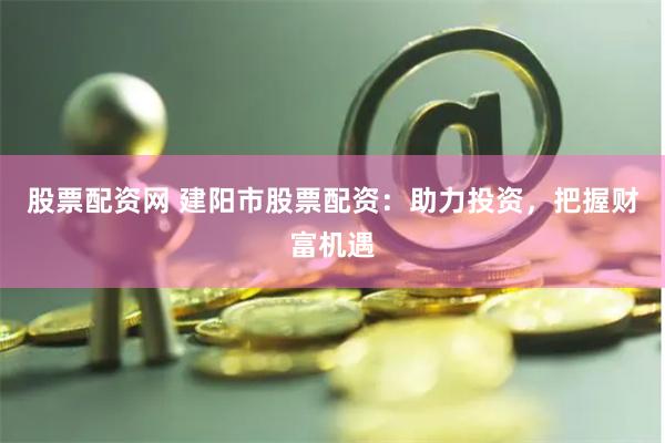 股票配资网 建阳市股票配资：助力投资，把握财富机遇