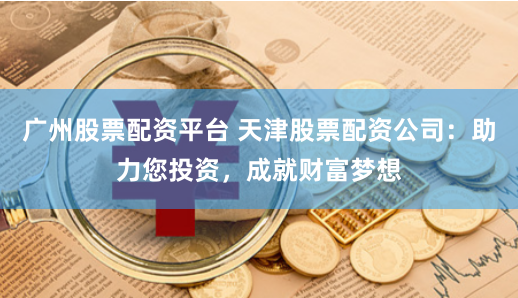广州股票配资平台 天津股票配资公司：助力您投资，成就财富梦想
