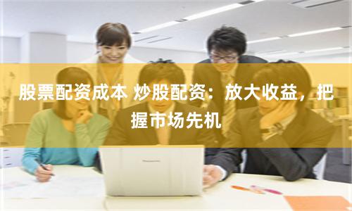 股票配资成本 炒股配资：放大收益，把握市场先机