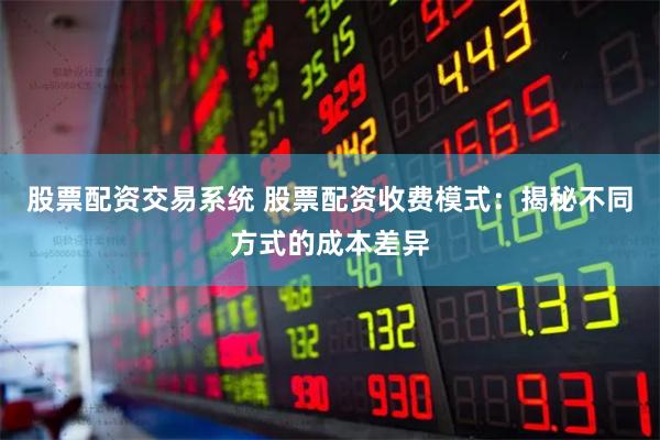 股票配资交易系统 股票配资收费模式：揭秘不同方式的成本差异