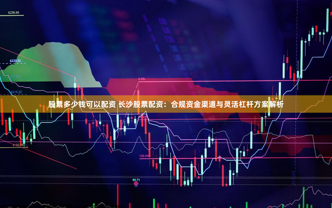 股票多少钱可以配资 长沙股票配资：合规资金渠道与灵活杠杆方案解析