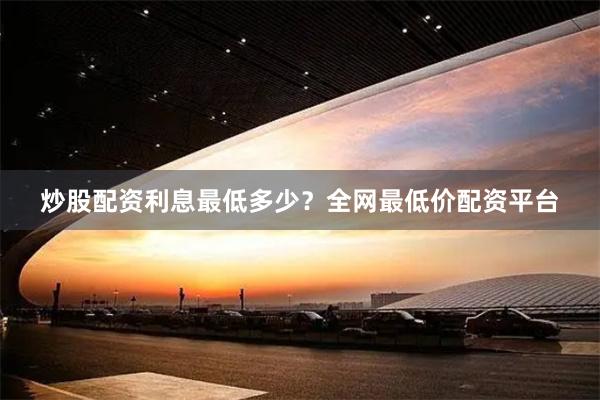 炒股配资利息最低多少？全网最低价配资平台